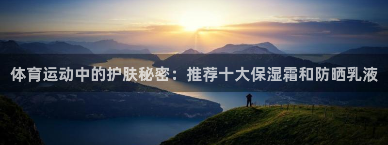 意昂5Kgame2平台：体育运动中的护肤秘密：推荐十大保湿霜和防晒乳液