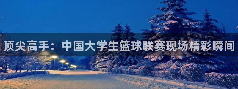 意昂5Kgame4代理：顶尖高手：中国大学生篮球联赛现场精彩瞬间