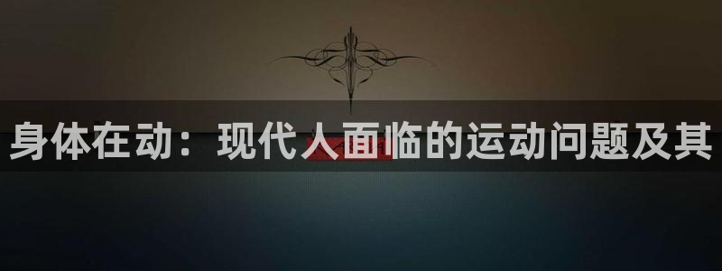 福建意昂5Kgame机电股份公司：身体在动：现代人面临的运动问题及其